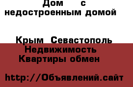 Дом.... с недостроенным домой . - Крым, Севастополь Недвижимость » Квартиры обмен   